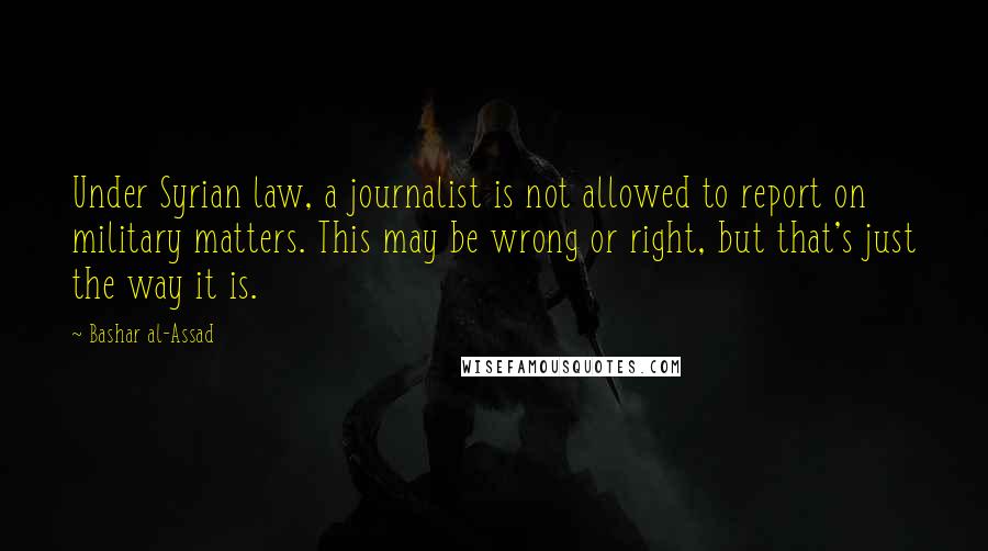 Bashar Al-Assad Quotes: Under Syrian law, a journalist is not allowed to report on military matters. This may be wrong or right, but that's just the way it is.