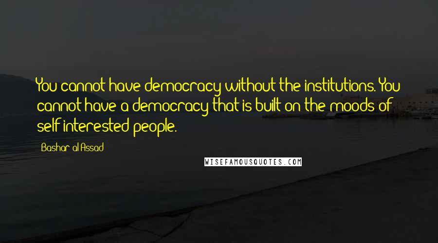 Bashar Al-Assad Quotes: You cannot have democracy without the institutions. You cannot have a democracy that is built on the moods of self-interested people.