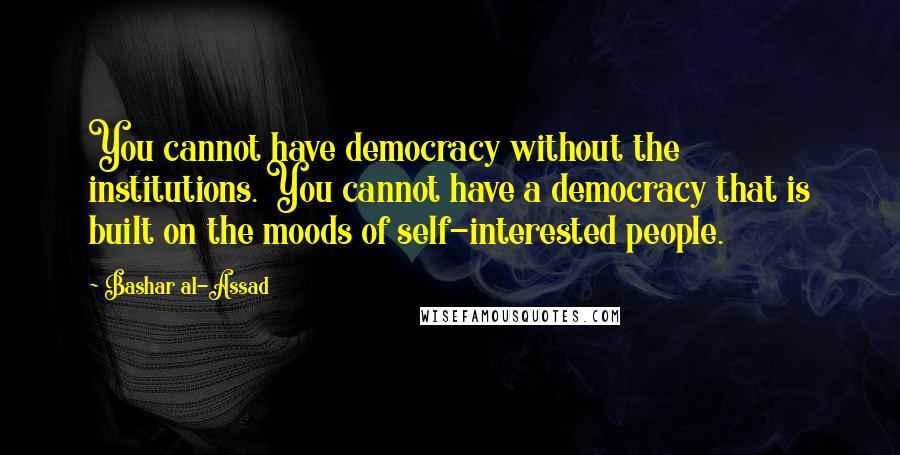 Bashar Al-Assad Quotes: You cannot have democracy without the institutions. You cannot have a democracy that is built on the moods of self-interested people.