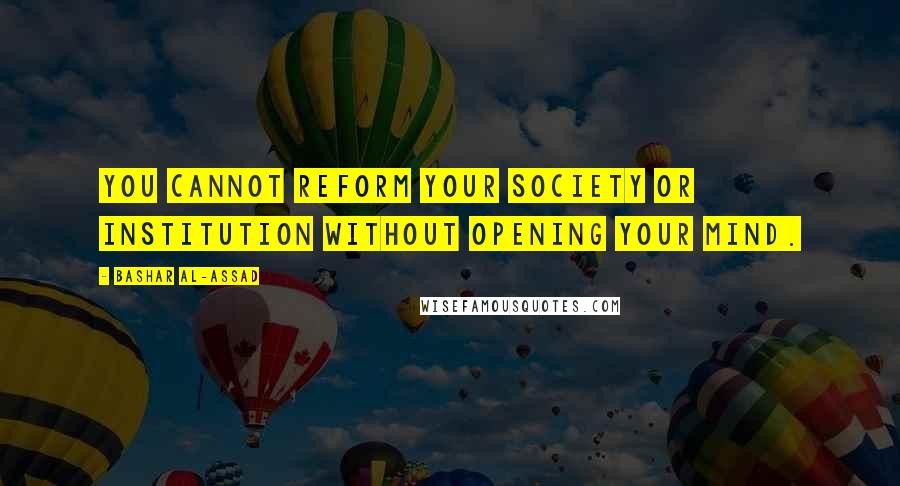 Bashar Al-Assad Quotes: You cannot reform your society or institution without opening your mind.