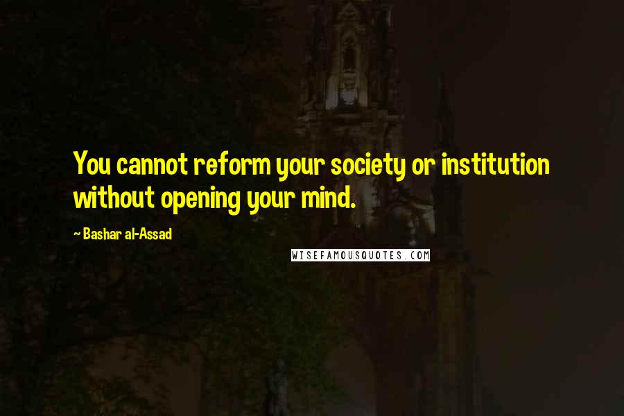 Bashar Al-Assad Quotes: You cannot reform your society or institution without opening your mind.