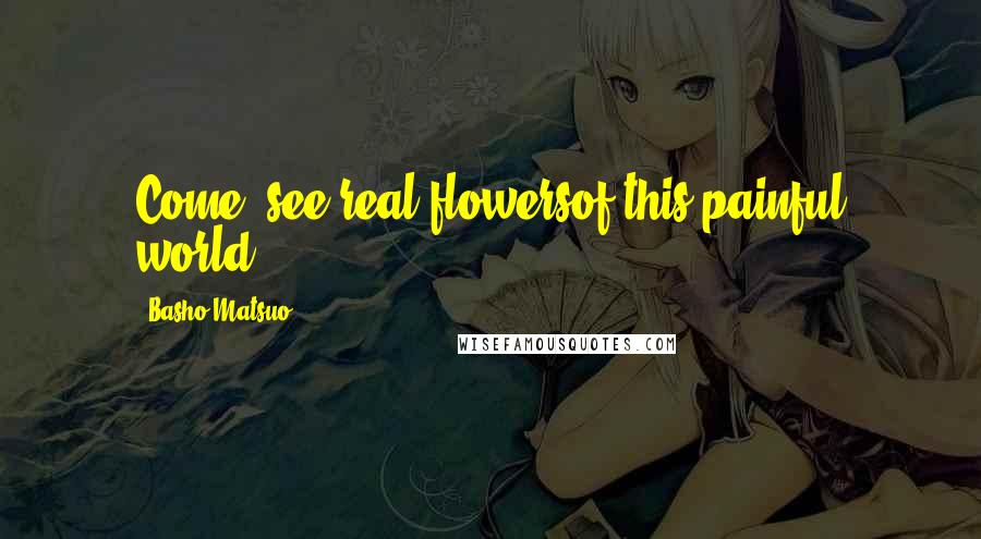Basho Matsuo Quotes: Come, see real flowersof this painful world