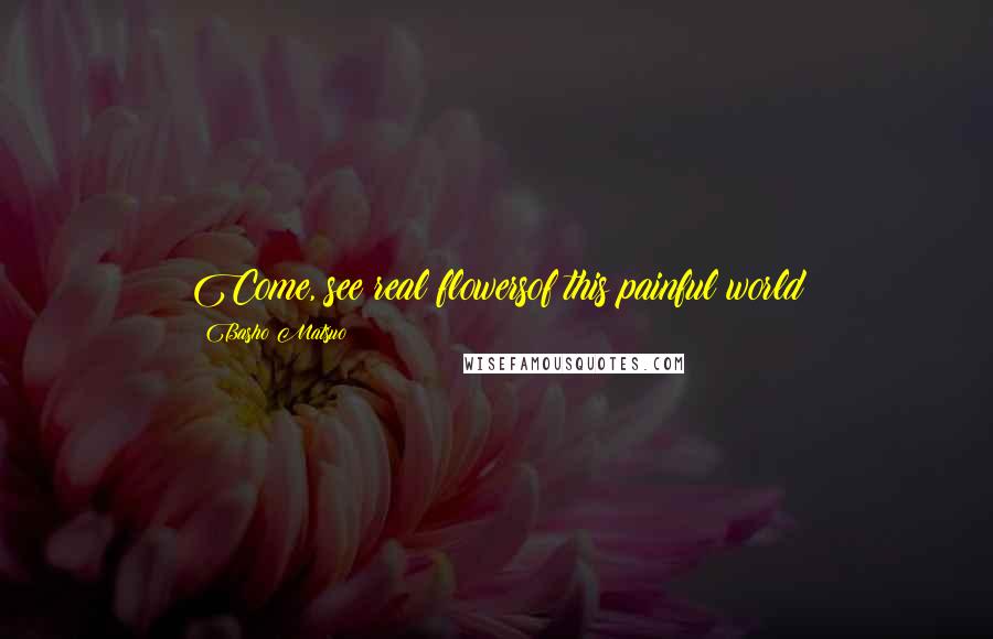Basho Matsuo Quotes: Come, see real flowersof this painful world