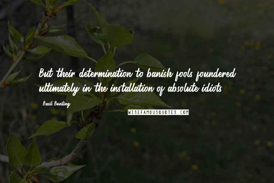 Basil Bunting Quotes: But their determination to banish fools foundered ultimately in the installation of absolute idiots.