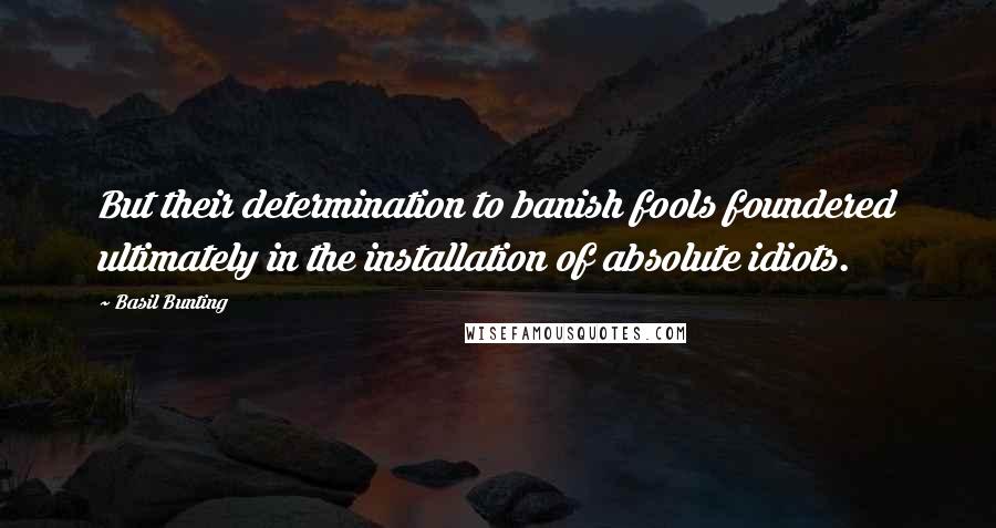 Basil Bunting Quotes: But their determination to banish fools foundered ultimately in the installation of absolute idiots.