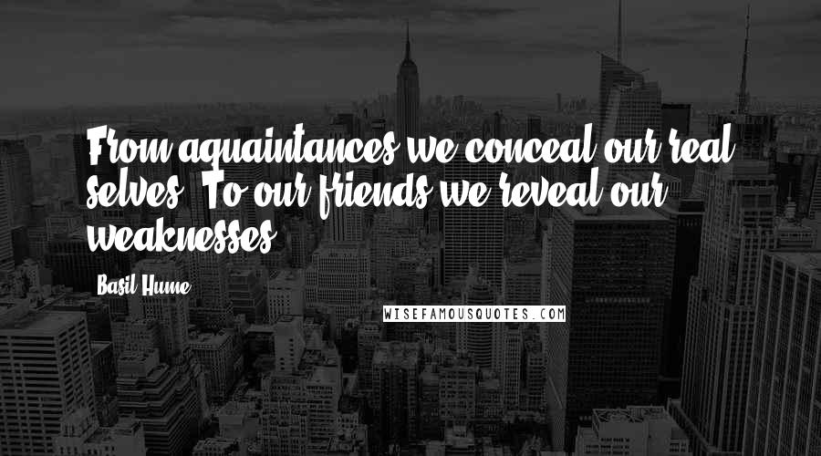 Basil Hume Quotes: From aquaintances we conceal our real selves. To our friends we reveal our weaknesses.