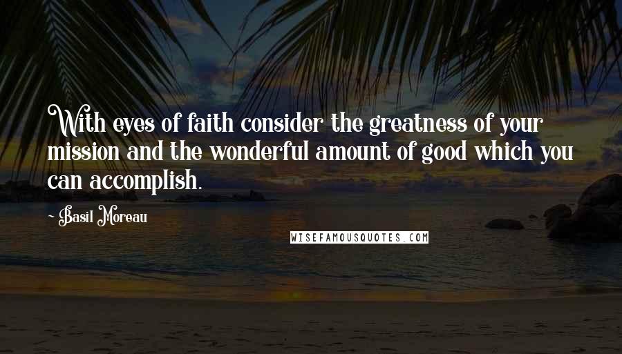 Basil Moreau Quotes: With eyes of faith consider the greatness of your mission and the wonderful amount of good which you can accomplish.