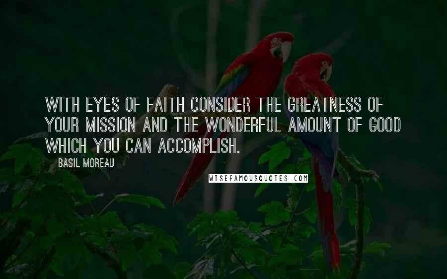 Basil Moreau Quotes: With eyes of faith consider the greatness of your mission and the wonderful amount of good which you can accomplish.