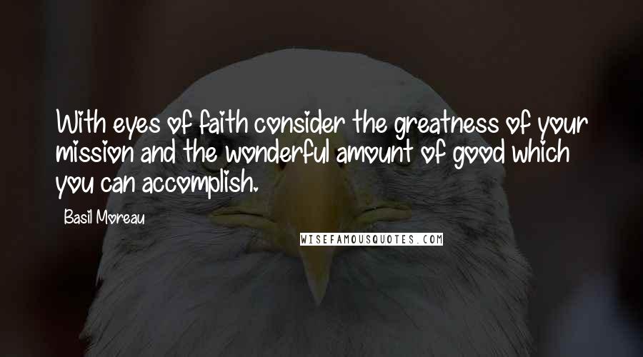 Basil Moreau Quotes: With eyes of faith consider the greatness of your mission and the wonderful amount of good which you can accomplish.