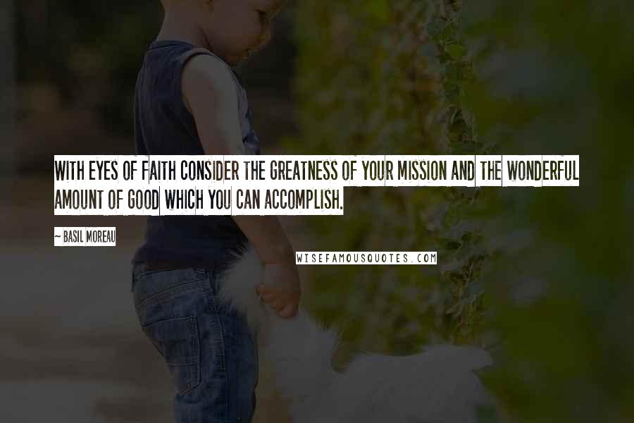 Basil Moreau Quotes: With eyes of faith consider the greatness of your mission and the wonderful amount of good which you can accomplish.