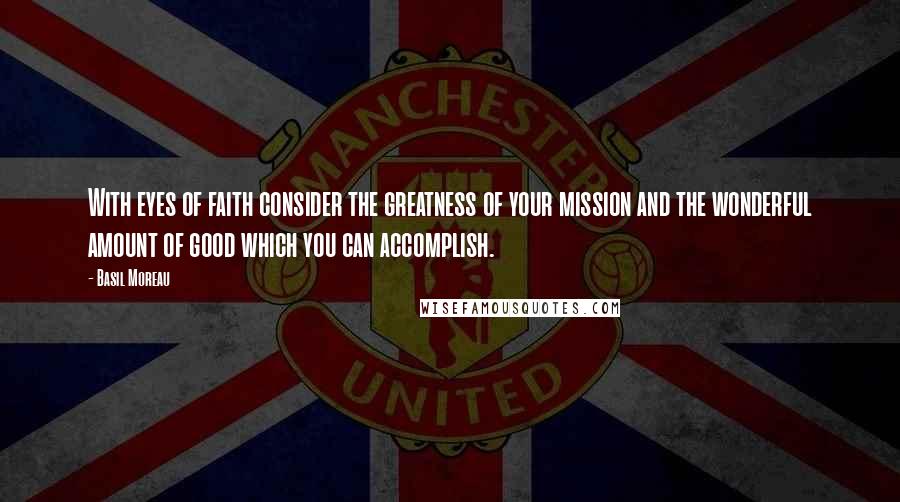 Basil Moreau Quotes: With eyes of faith consider the greatness of your mission and the wonderful amount of good which you can accomplish.