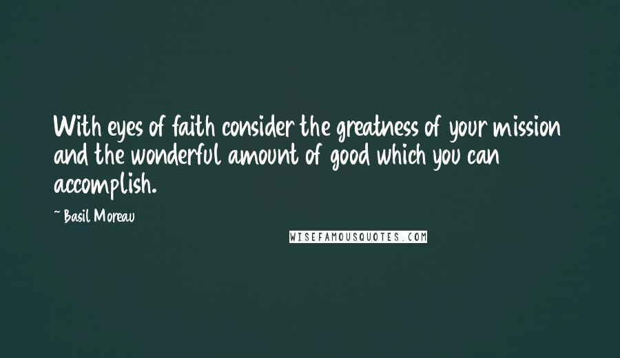 Basil Moreau Quotes: With eyes of faith consider the greatness of your mission and the wonderful amount of good which you can accomplish.