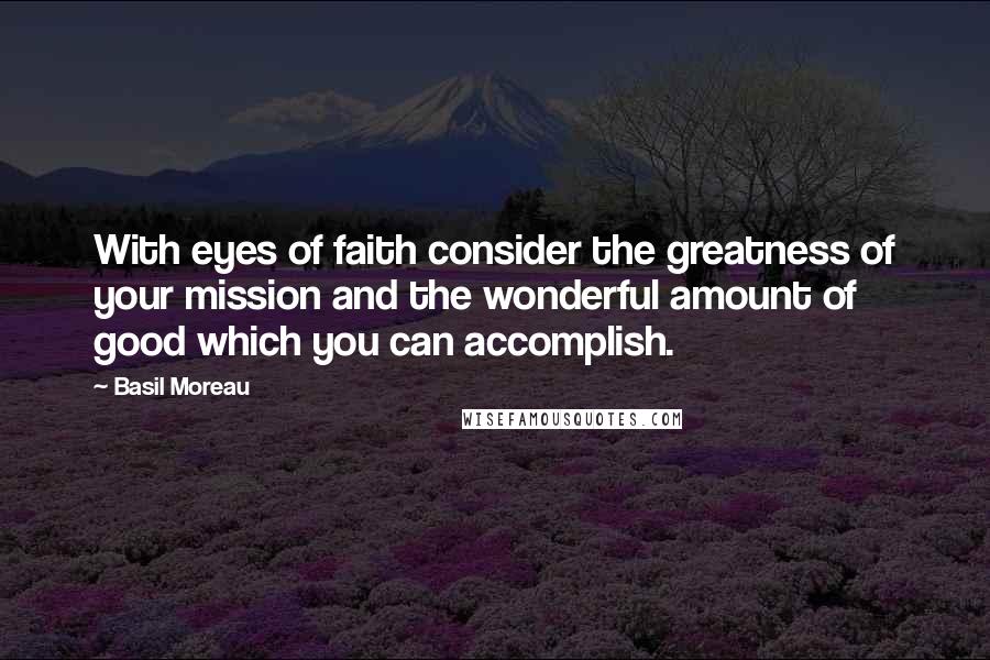 Basil Moreau Quotes: With eyes of faith consider the greatness of your mission and the wonderful amount of good which you can accomplish.