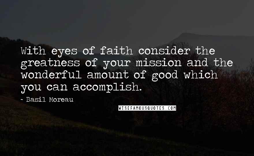 Basil Moreau Quotes: With eyes of faith consider the greatness of your mission and the wonderful amount of good which you can accomplish.