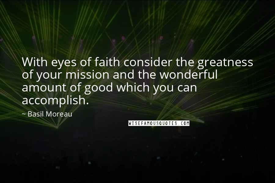 Basil Moreau Quotes: With eyes of faith consider the greatness of your mission and the wonderful amount of good which you can accomplish.