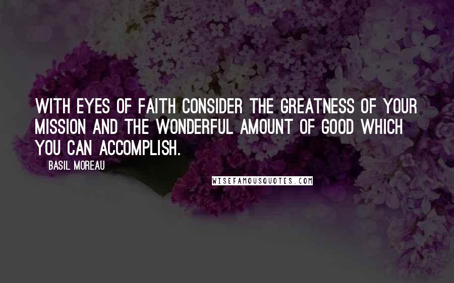 Basil Moreau Quotes: With eyes of faith consider the greatness of your mission and the wonderful amount of good which you can accomplish.