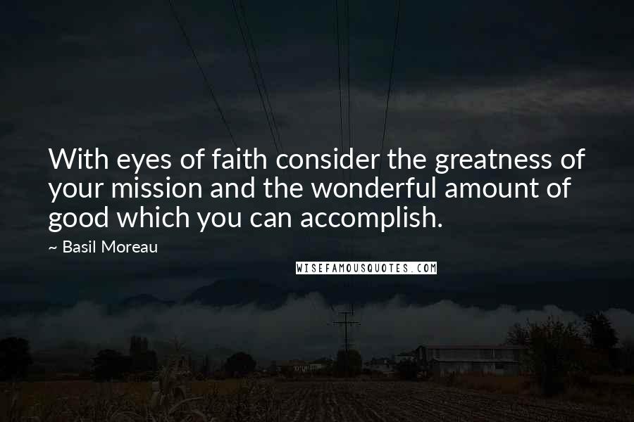 Basil Moreau Quotes: With eyes of faith consider the greatness of your mission and the wonderful amount of good which you can accomplish.