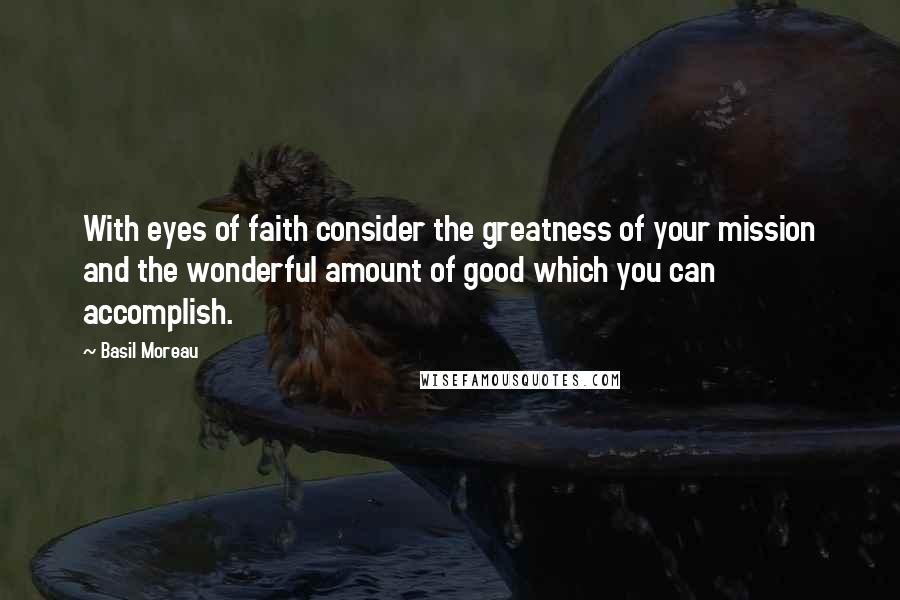 Basil Moreau Quotes: With eyes of faith consider the greatness of your mission and the wonderful amount of good which you can accomplish.