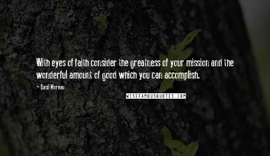 Basil Moreau Quotes: With eyes of faith consider the greatness of your mission and the wonderful amount of good which you can accomplish.