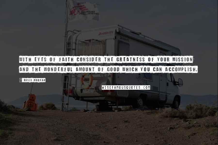 Basil Moreau Quotes: With eyes of faith consider the greatness of your mission and the wonderful amount of good which you can accomplish.