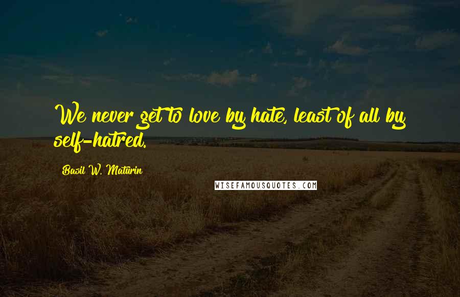 Basil W. Maturin Quotes: We never get to love by hate, least of all by self-hatred.