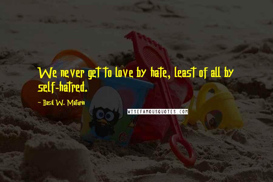 Basil W. Maturin Quotes: We never get to love by hate, least of all by self-hatred.