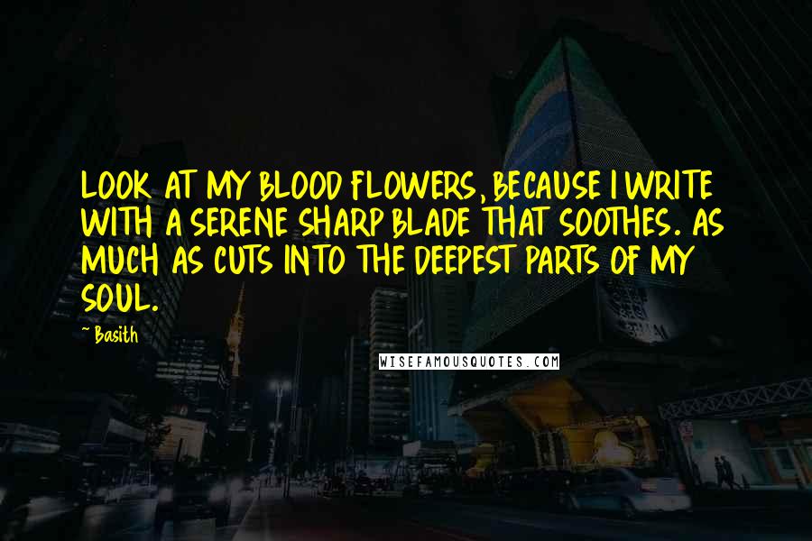 Basith Quotes: LOOK AT MY BLOOD FLOWERS, BECAUSE I WRITE WITH A SERENE SHARP BLADE THAT SOOTHES. AS MUCH AS CUTS INTO THE DEEPEST PARTS OF MY SOUL.