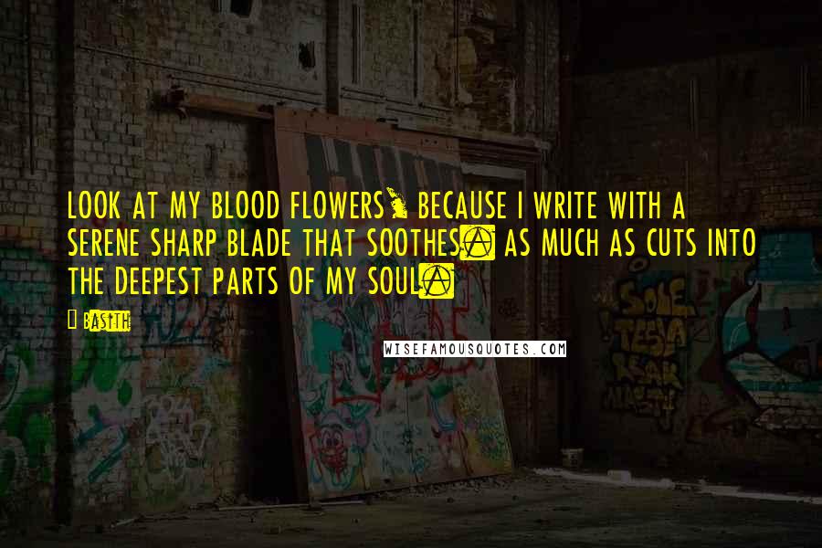 Basith Quotes: LOOK AT MY BLOOD FLOWERS, BECAUSE I WRITE WITH A SERENE SHARP BLADE THAT SOOTHES. AS MUCH AS CUTS INTO THE DEEPEST PARTS OF MY SOUL.