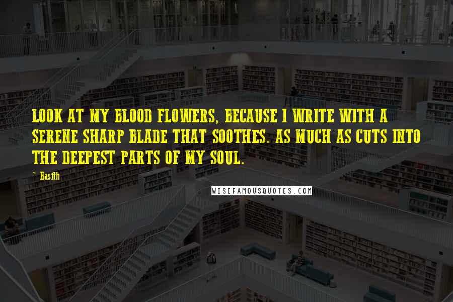 Basith Quotes: LOOK AT MY BLOOD FLOWERS, BECAUSE I WRITE WITH A SERENE SHARP BLADE THAT SOOTHES. AS MUCH AS CUTS INTO THE DEEPEST PARTS OF MY SOUL.