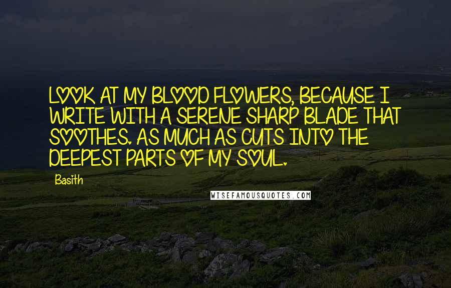 Basith Quotes: LOOK AT MY BLOOD FLOWERS, BECAUSE I WRITE WITH A SERENE SHARP BLADE THAT SOOTHES. AS MUCH AS CUTS INTO THE DEEPEST PARTS OF MY SOUL.