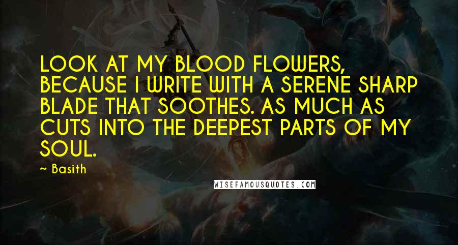 Basith Quotes: LOOK AT MY BLOOD FLOWERS, BECAUSE I WRITE WITH A SERENE SHARP BLADE THAT SOOTHES. AS MUCH AS CUTS INTO THE DEEPEST PARTS OF MY SOUL.