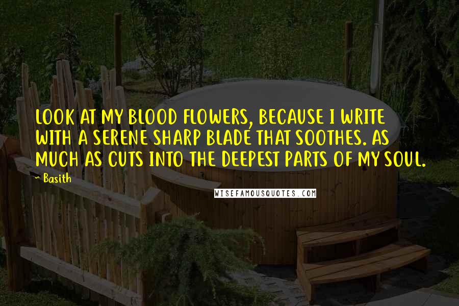 Basith Quotes: LOOK AT MY BLOOD FLOWERS, BECAUSE I WRITE WITH A SERENE SHARP BLADE THAT SOOTHES. AS MUCH AS CUTS INTO THE DEEPEST PARTS OF MY SOUL.