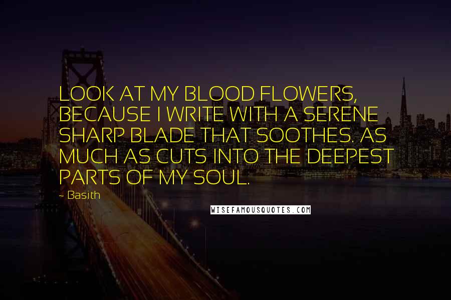 Basith Quotes: LOOK AT MY BLOOD FLOWERS, BECAUSE I WRITE WITH A SERENE SHARP BLADE THAT SOOTHES. AS MUCH AS CUTS INTO THE DEEPEST PARTS OF MY SOUL.