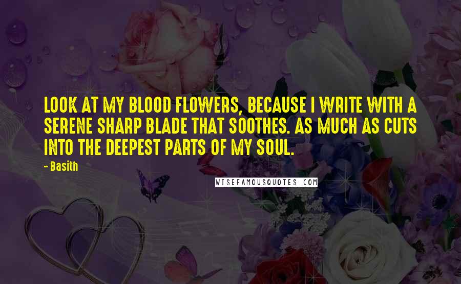 Basith Quotes: LOOK AT MY BLOOD FLOWERS, BECAUSE I WRITE WITH A SERENE SHARP BLADE THAT SOOTHES. AS MUCH AS CUTS INTO THE DEEPEST PARTS OF MY SOUL.