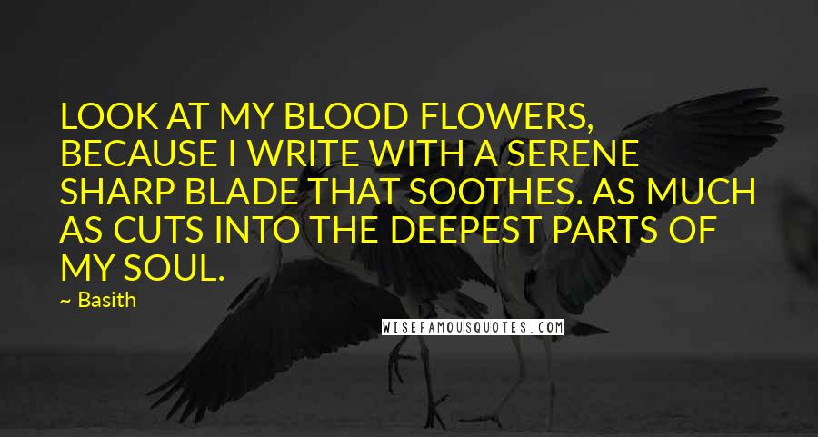 Basith Quotes: LOOK AT MY BLOOD FLOWERS, BECAUSE I WRITE WITH A SERENE SHARP BLADE THAT SOOTHES. AS MUCH AS CUTS INTO THE DEEPEST PARTS OF MY SOUL.