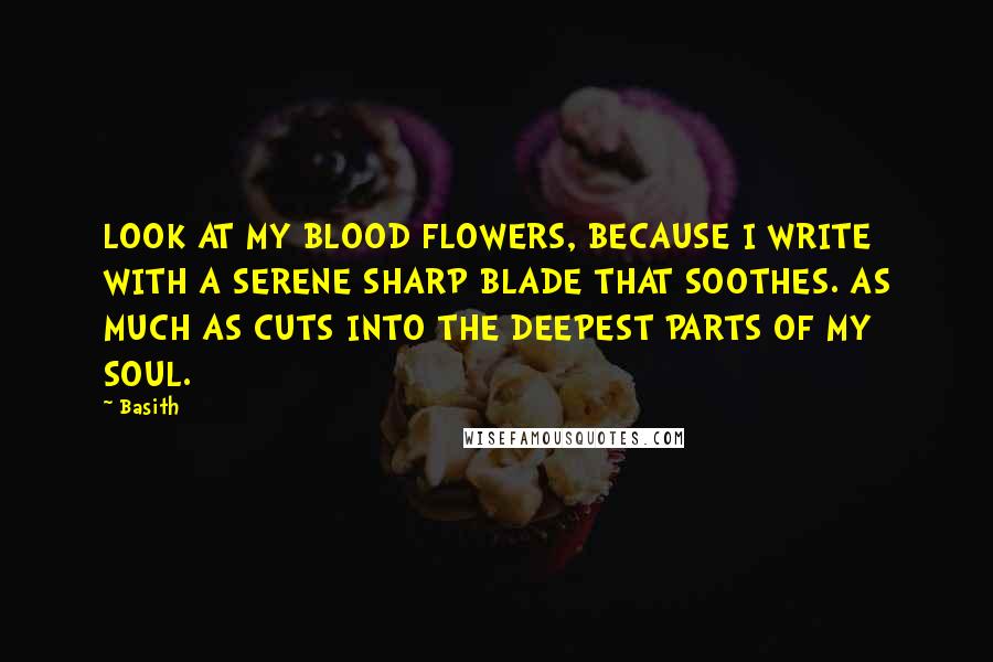 Basith Quotes: LOOK AT MY BLOOD FLOWERS, BECAUSE I WRITE WITH A SERENE SHARP BLADE THAT SOOTHES. AS MUCH AS CUTS INTO THE DEEPEST PARTS OF MY SOUL.