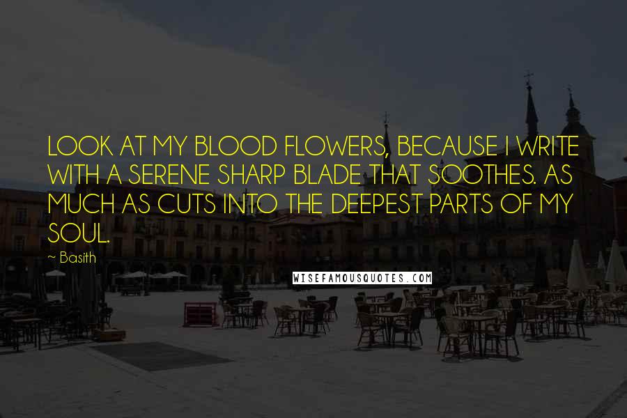 Basith Quotes: LOOK AT MY BLOOD FLOWERS, BECAUSE I WRITE WITH A SERENE SHARP BLADE THAT SOOTHES. AS MUCH AS CUTS INTO THE DEEPEST PARTS OF MY SOUL.