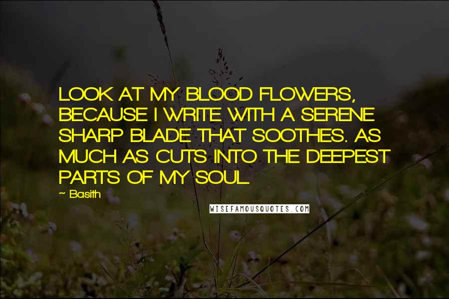 Basith Quotes: LOOK AT MY BLOOD FLOWERS, BECAUSE I WRITE WITH A SERENE SHARP BLADE THAT SOOTHES. AS MUCH AS CUTS INTO THE DEEPEST PARTS OF MY SOUL.