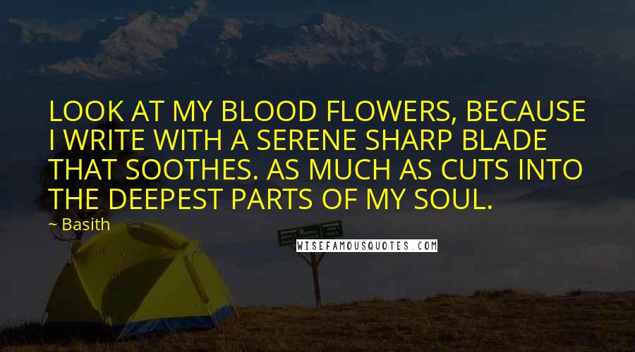 Basith Quotes: LOOK AT MY BLOOD FLOWERS, BECAUSE I WRITE WITH A SERENE SHARP BLADE THAT SOOTHES. AS MUCH AS CUTS INTO THE DEEPEST PARTS OF MY SOUL.