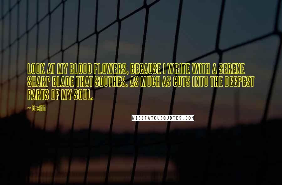 Basith Quotes: LOOK AT MY BLOOD FLOWERS, BECAUSE I WRITE WITH A SERENE SHARP BLADE THAT SOOTHES. AS MUCH AS CUTS INTO THE DEEPEST PARTS OF MY SOUL.