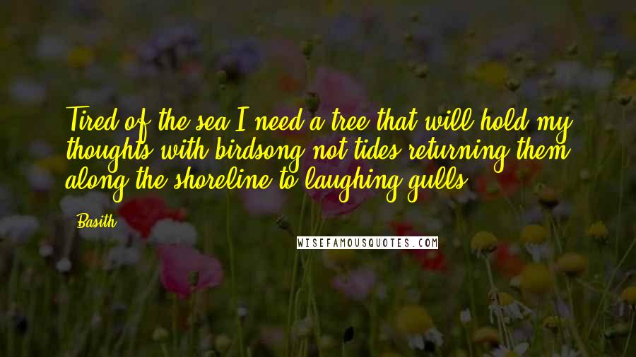 Basith Quotes: Tired of the sea,I need a tree that will hold my thoughts with birdsong;not tides returning them along the shoreline to laughing gulls.