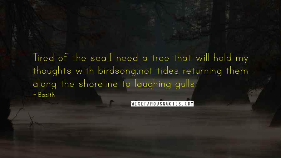 Basith Quotes: Tired of the sea,I need a tree that will hold my thoughts with birdsong;not tides returning them along the shoreline to laughing gulls.