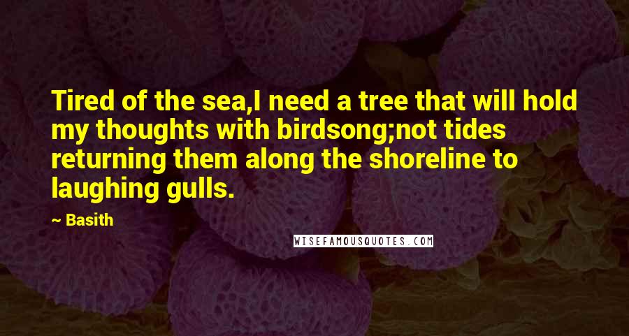 Basith Quotes: Tired of the sea,I need a tree that will hold my thoughts with birdsong;not tides returning them along the shoreline to laughing gulls.