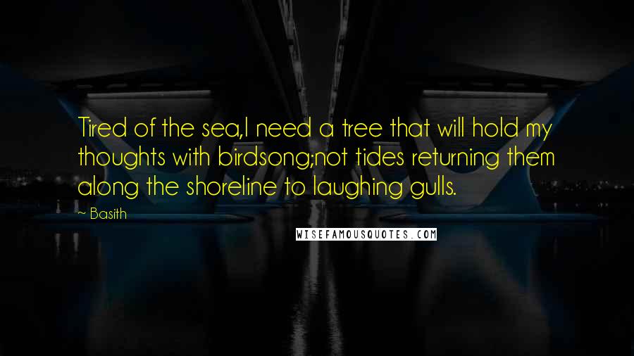 Basith Quotes: Tired of the sea,I need a tree that will hold my thoughts with birdsong;not tides returning them along the shoreline to laughing gulls.