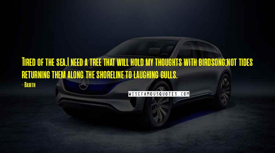 Basith Quotes: Tired of the sea,I need a tree that will hold my thoughts with birdsong;not tides returning them along the shoreline to laughing gulls.