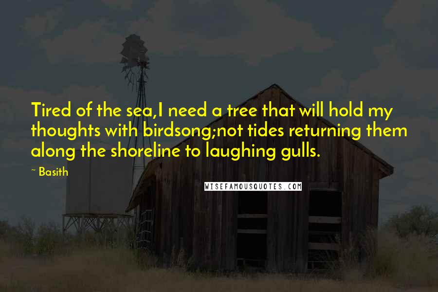 Basith Quotes: Tired of the sea,I need a tree that will hold my thoughts with birdsong;not tides returning them along the shoreline to laughing gulls.