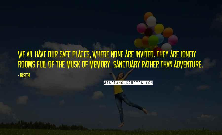 Basith Quotes: We all have our safe places, where none are invited. They are lonely rooms full of the musk of memory. Sanctuary rather than adventure.