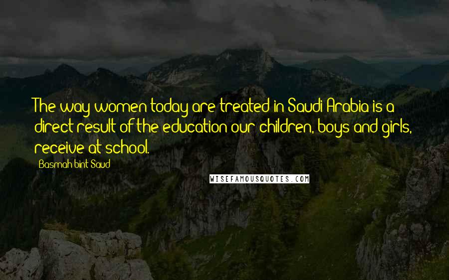 Basmah Bint Saud Quotes: The way women today are treated in Saudi Arabia is a direct result of the education our children, boys and girls, receive at school.