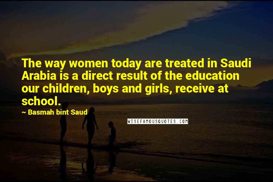 Basmah Bint Saud Quotes: The way women today are treated in Saudi Arabia is a direct result of the education our children, boys and girls, receive at school.