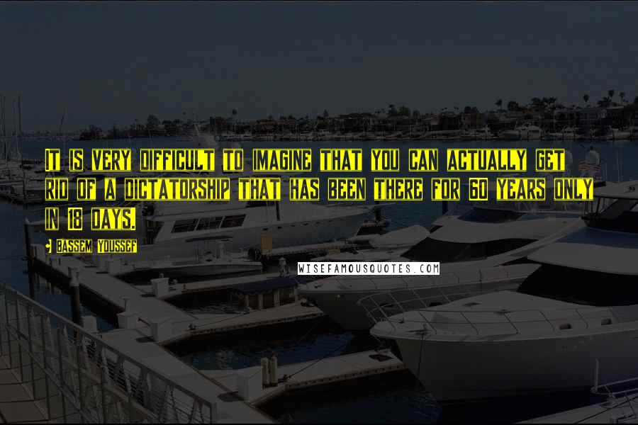 Bassem Youssef Quotes: It is very difficult to imagine that you can actually get rid of a dictatorship that has been there for 60 years only in 18 days.